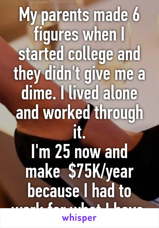 My parents made 6 figures when I started college and they didn't give me a dime. I lived alone and worked through it.
I'm 25 now and make  $75K/year because I had to work for what I have.