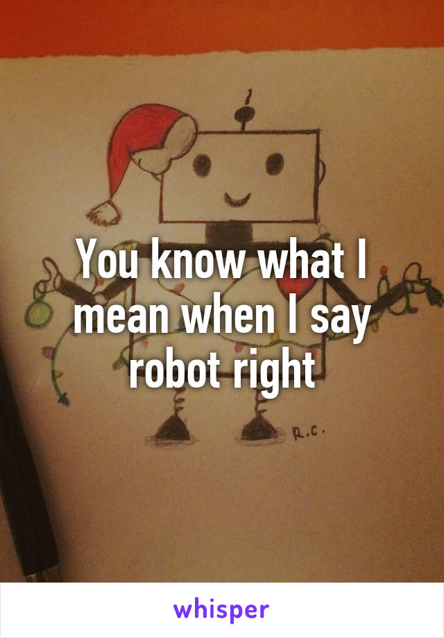 You know what I mean when I say robot right