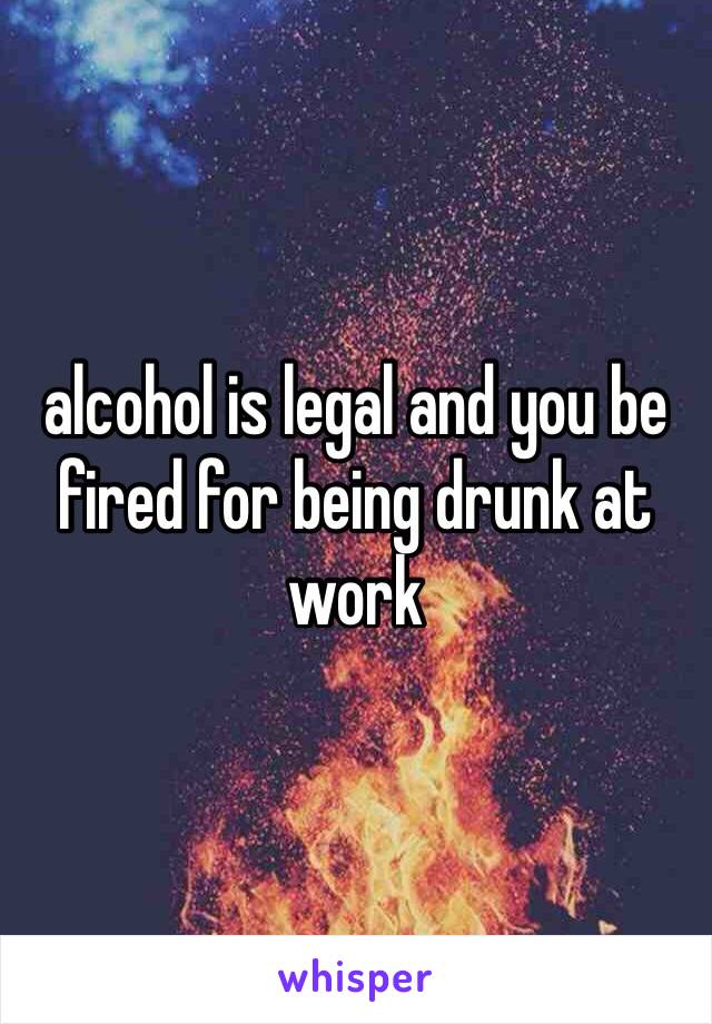 alcohol is legal and you be fired for being drunk at work