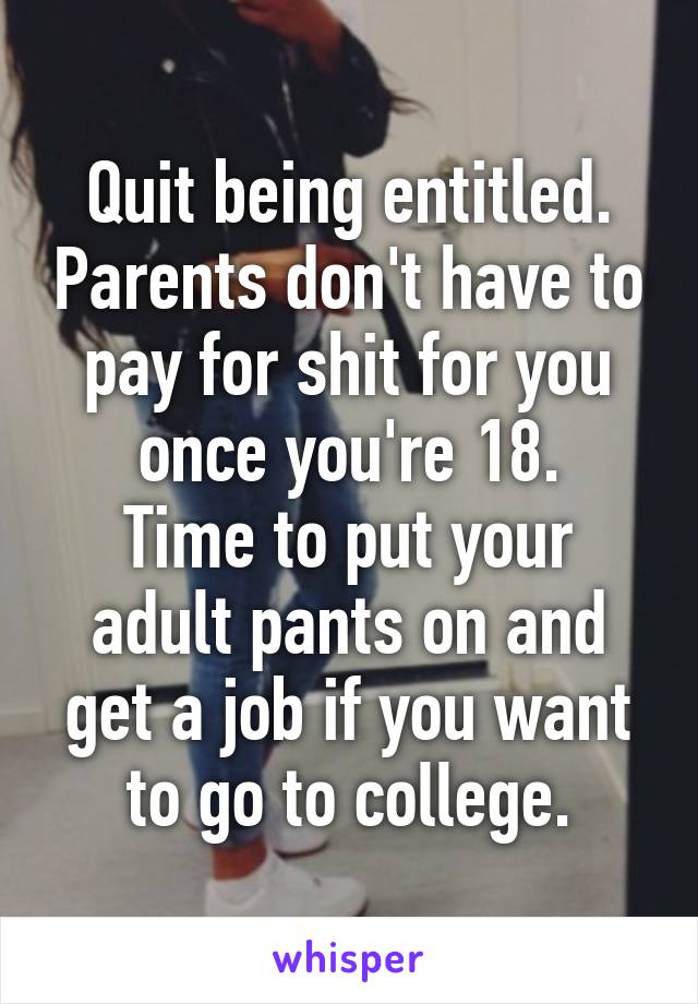 Quit being entitled. Parents don't have to pay for shit for you once you're 18.
Time to put your adult pants on and get a job if you want to go to college.