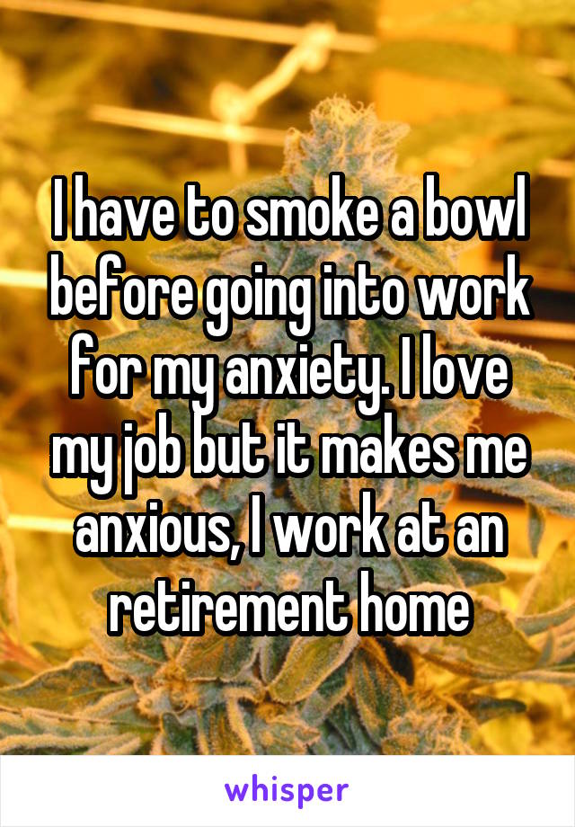 I have to smoke a bowl before going into work for my anxiety. I love my job but it makes me anxious, I work at an retirement home