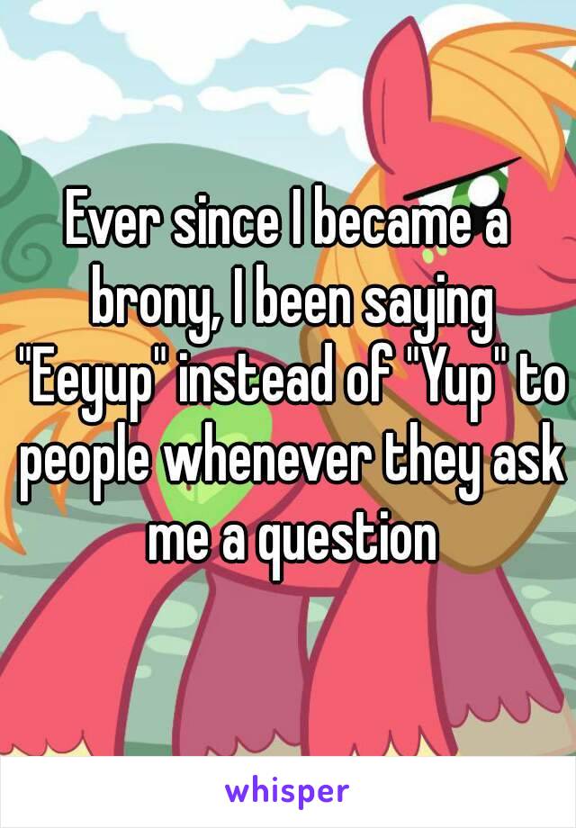 Ever since I became a brony, I been saying "Eeyup" instead of "Yup" to people whenever they ask me a question