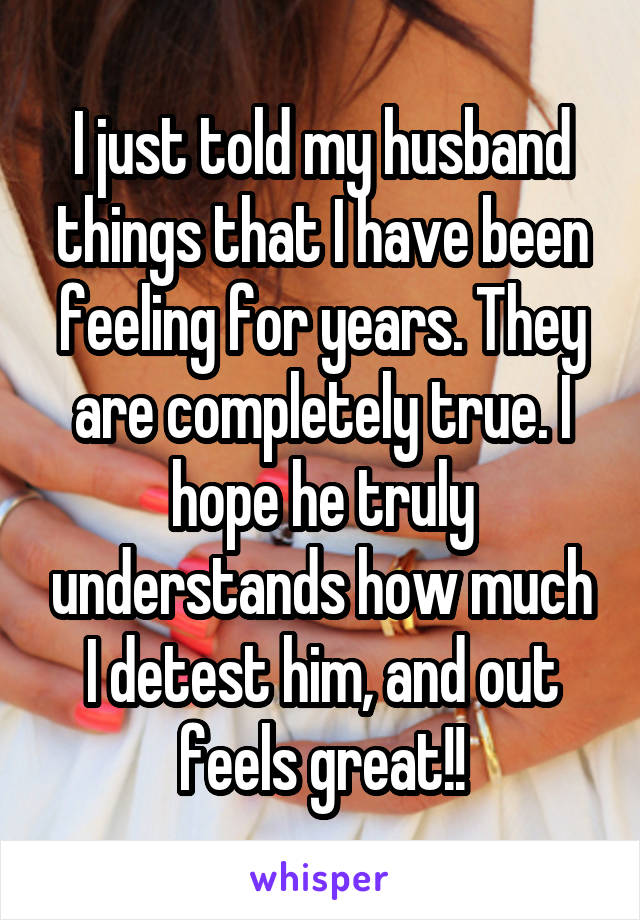 I just told my husband things that I have been feeling for years. They are completely true. I hope he truly understands how much I detest him, and out feels great!!