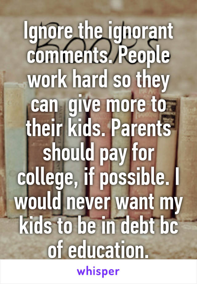 Ignore the ignorant comments. People work hard so they can  give more to their kids. Parents should pay for college, if possible. I would never want my kids to be in debt bc of education.