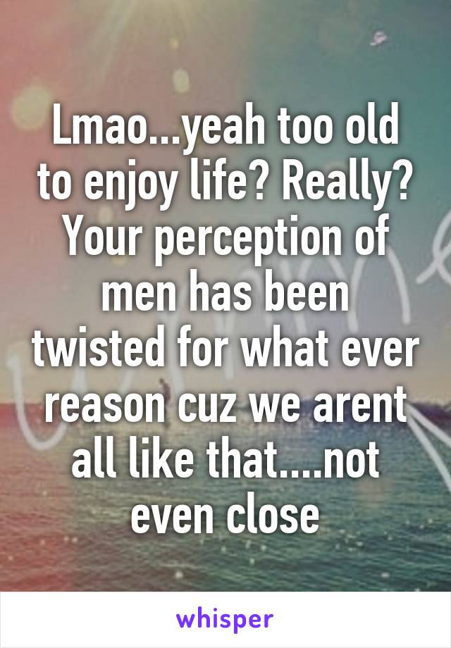 Lmao...yeah too old to enjoy life? Really? Your perception of men has been twisted for what ever reason cuz we arent all like that....not even close