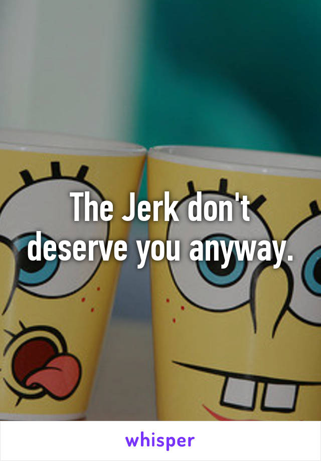 The Jerk don't deserve you anyway.