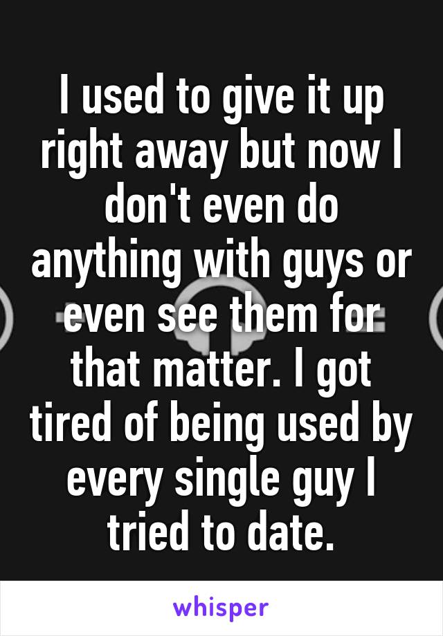 I used to give it up right away but now I don't even do anything with guys or even see them for that matter. I got tired of being used by every single guy I tried to date.