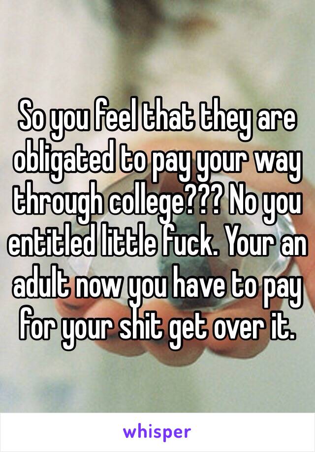 So you feel that they are obligated to pay your way through college??? No you entitled little fuck. Your an adult now you have to pay for your shit get over it. 