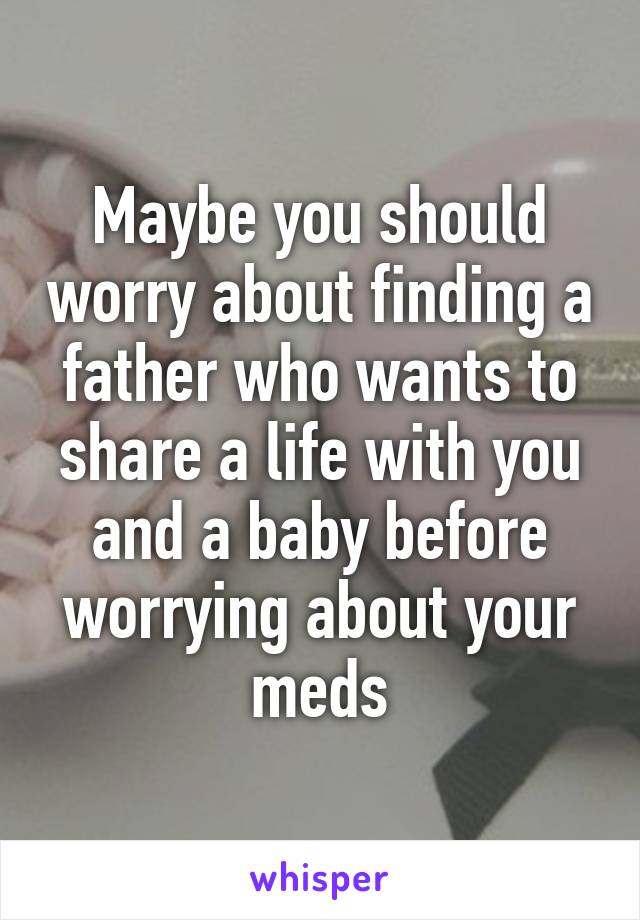 Maybe you should worry about finding a father who wants to share a life with you and a baby before worrying about your meds