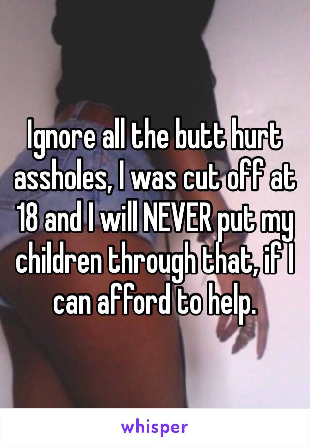 Ignore all the butt hurt assholes, I was cut off at 18 and I will NEVER put my children through that, if I can afford to help. 