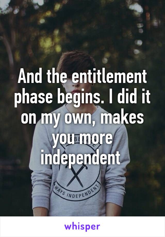 And the entitlement phase begins. I did it on my own, makes you more independent 