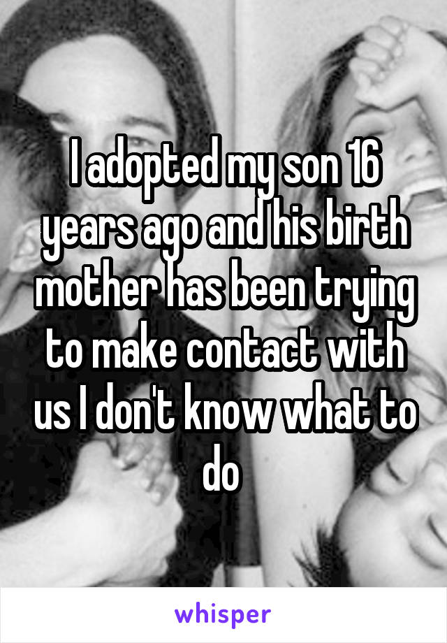 I adopted my son 16 years ago and his birth mother has been trying to make contact with us I don't know what to do 
