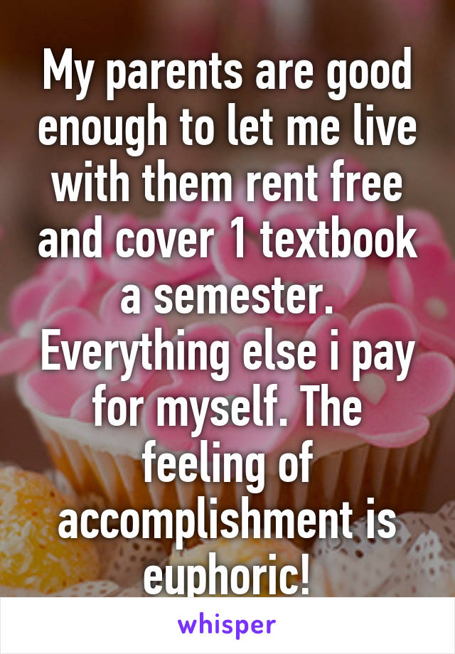 My parents are good enough to let me live with them rent free and cover 1 textbook a semester. Everything else i pay for myself. The feeling of accomplishment is euphoric!