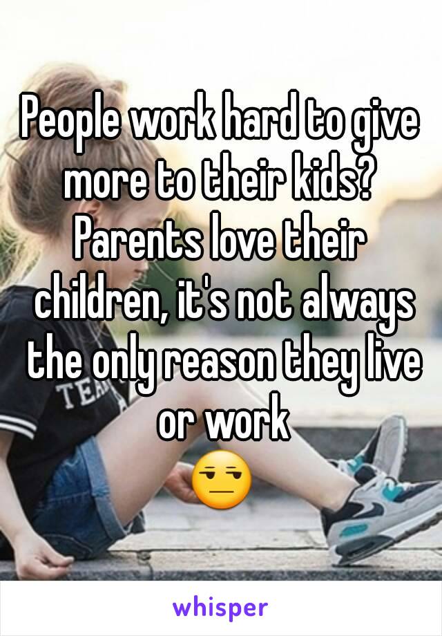 People work hard to give more to their kids? 
Parents love their children, it's not always the only reason they live or work
😒