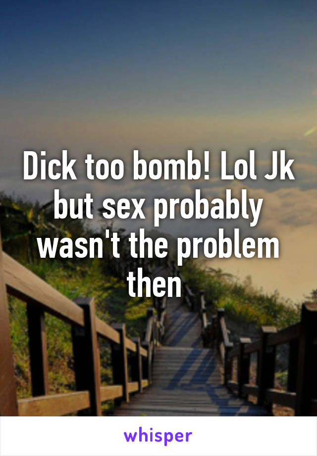 Dick too bomb! Lol Jk but sex probably wasn't the problem then 