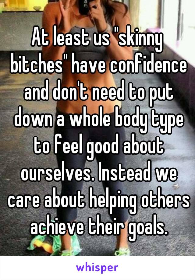 At least us "skinny bitches" have confidence and don't need to put down a whole body type to feel good about ourselves. Instead we care about helping others achieve their goals.