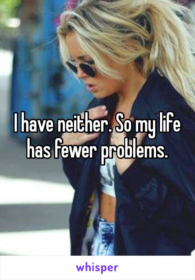 I have neither. So my life has fewer problems.