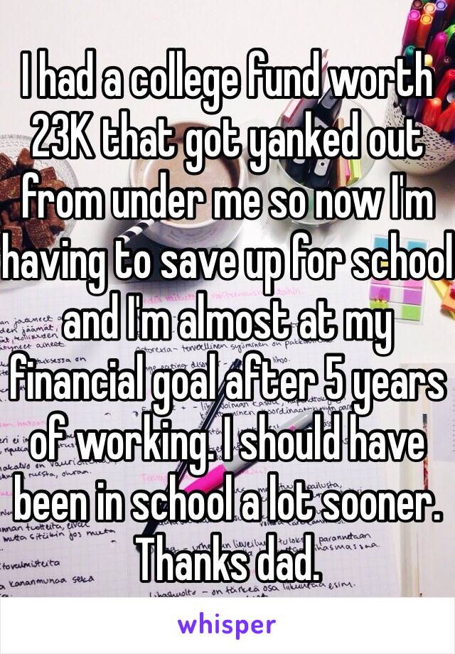 I had a college fund worth 23K that got yanked out from under me so now I'm having to save up for school and I'm almost at my financial goal after 5 years of working. I should have been in school a lot sooner. Thanks dad.