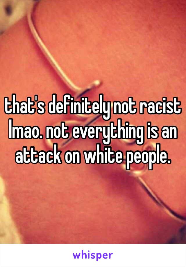 that's definitely not racist lmao. not everything is an attack on white people.