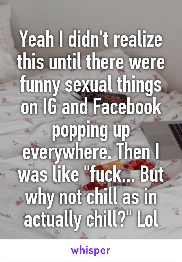 Yeah I didn't realize this until there were funny sexual things on IG and Facebook popping up everywhere. Then I was like "fuck... But why not chill as in actually chill?" Lol