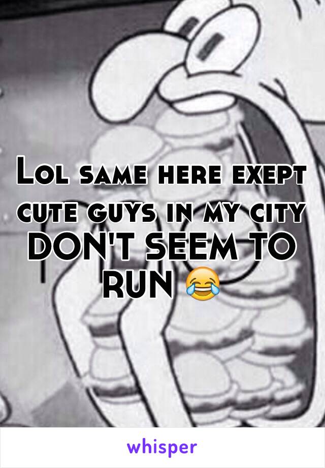 Lol same here exept cute guys in my city DON'T SEEM TO RUN 😂