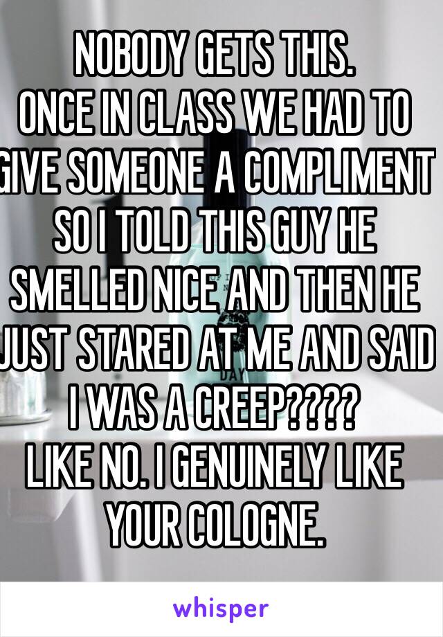 NOBODY GETS THIS. 
ONCE IN CLASS WE HAD TO GIVE SOMEONE A COMPLIMENT SO I TOLD THIS GUY HE SMELLED NICE AND THEN HE JUST STARED AT ME AND SAID I WAS A CREEP???? 
LIKE NO. I GENUINELY LIKE YOUR COLOGNE. 