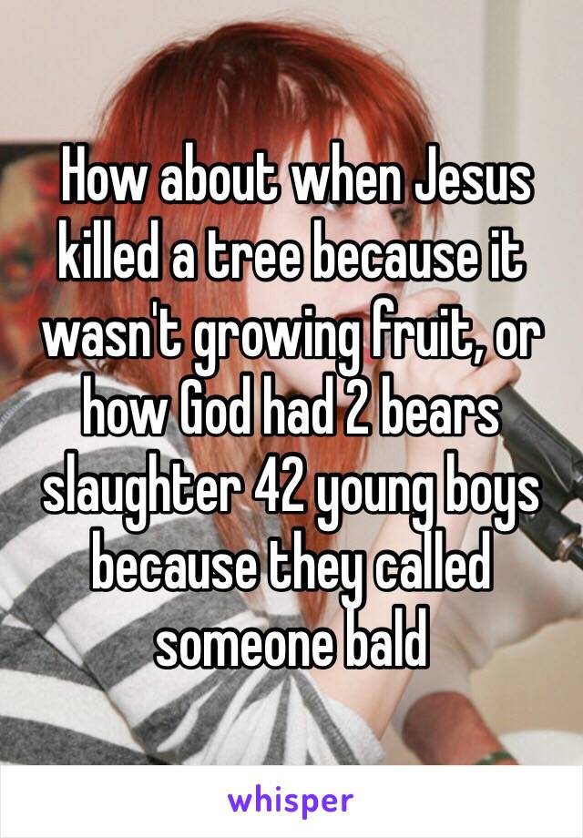  How about when Jesus killed a tree because it wasn't growing fruit, or how God had 2 bears slaughter 42 young boys because they called someone bald 