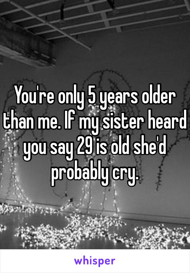 You're only 5 years older than me. If my sister heard you say 29 is old she'd probably cry. 