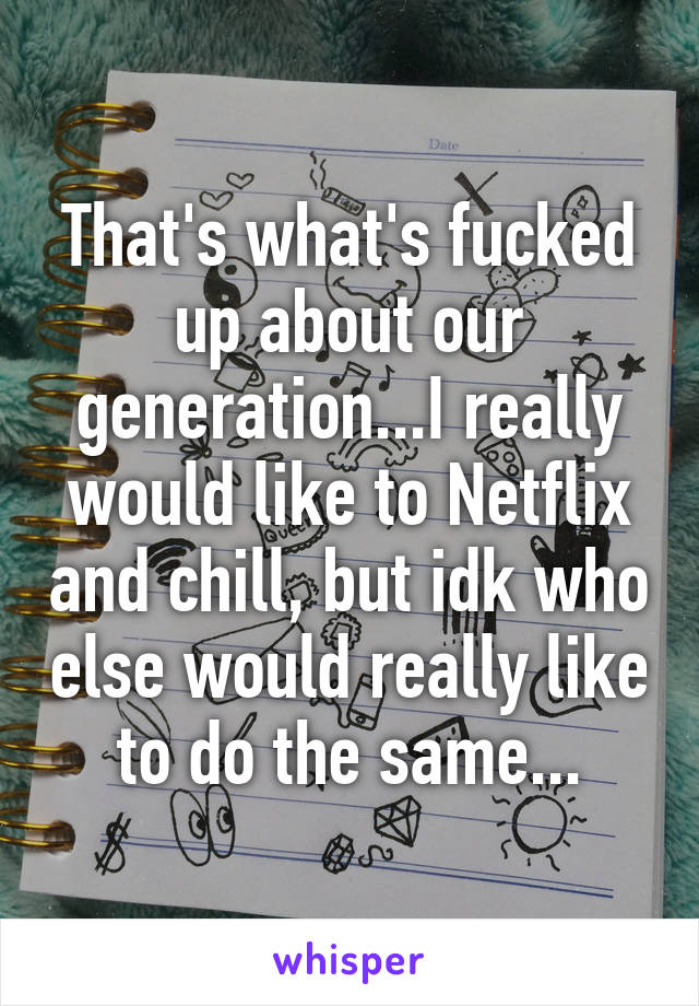 That's what's fucked up about our generation...I really would like to Netflix and chill, but idk who else would really like to do the same...