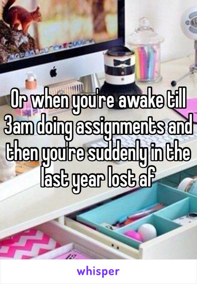 Or when you're awake till 3am doing assignments and then you're suddenly in the last year lost af 