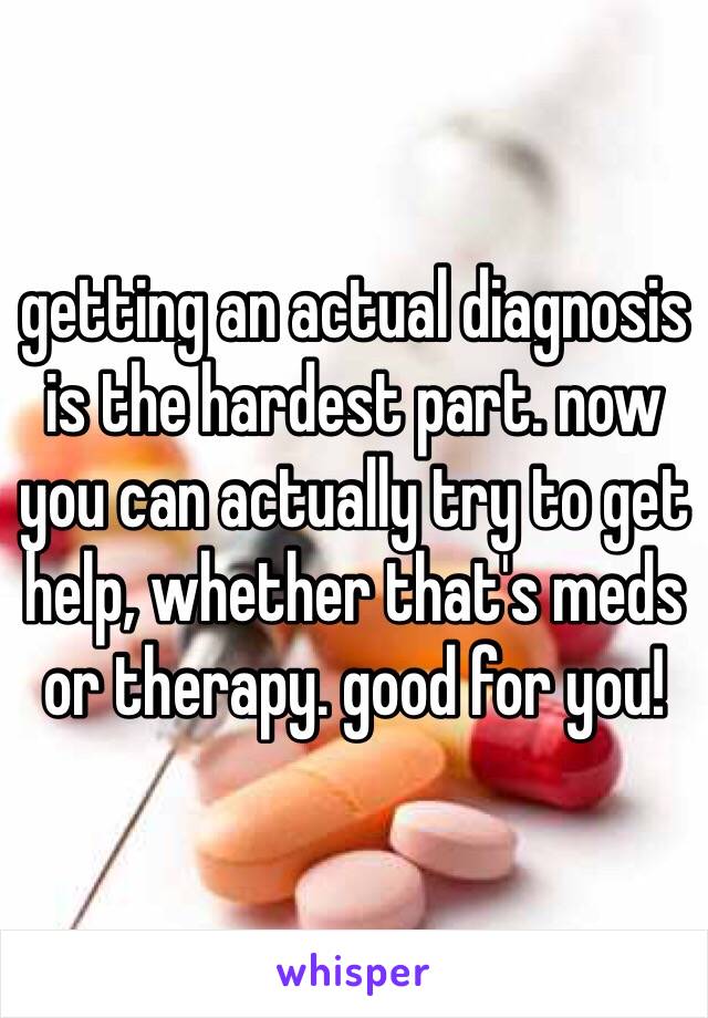 getting an actual diagnosis is the hardest part. now you can actually try to get help, whether that's meds or therapy. good for you! 