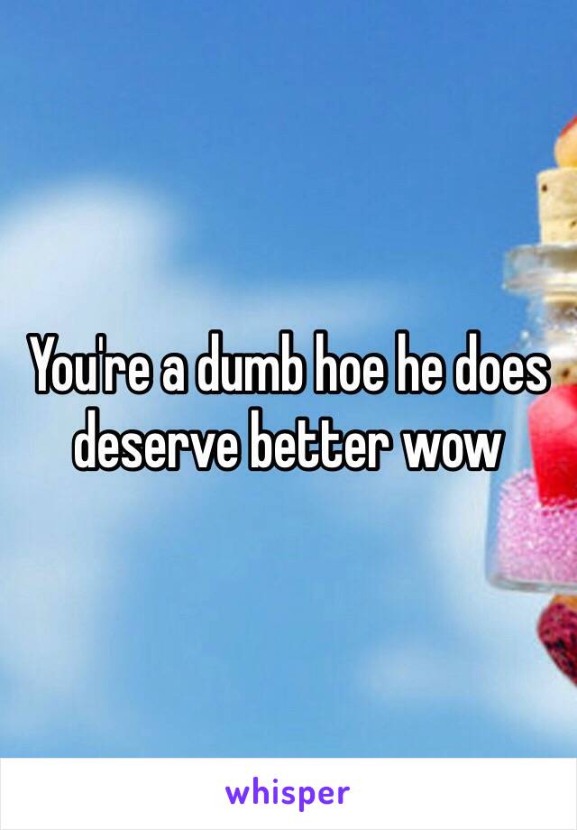 You're a dumb hoe he does deserve better wow 