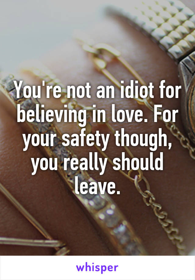 You're not an idiot for believing in love. For your safety though, you really should leave.