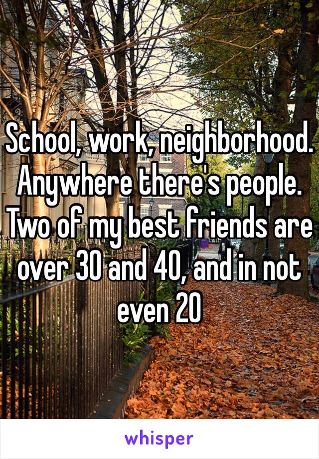 School, work, neighborhood. Anywhere there's people. Two of my best friends are over 30 and 40, and in not even 20