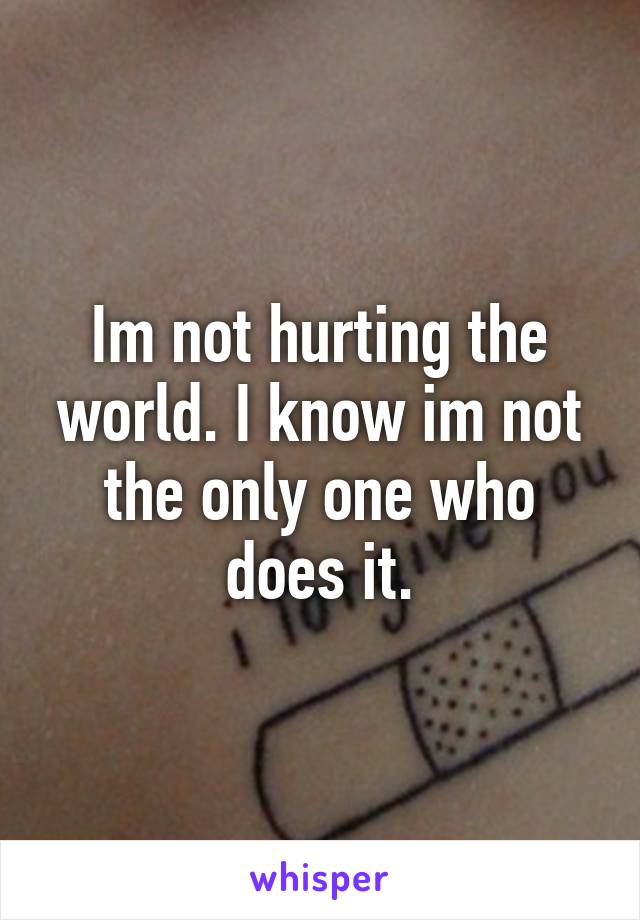 Im not hurting the world. I know im not the only one who does it.