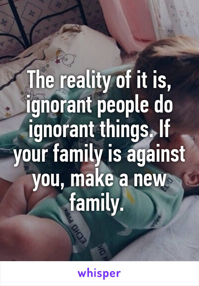 The reality of it is, ignorant people do ignorant things. If your family is against you, make a new family. 