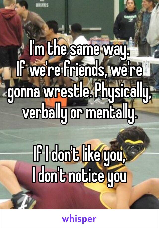 I'm the same way.
If we're friends, we're gonna wrestle. Physically, verbally or mentally. 

If I don't like you, 
I don't notice you 