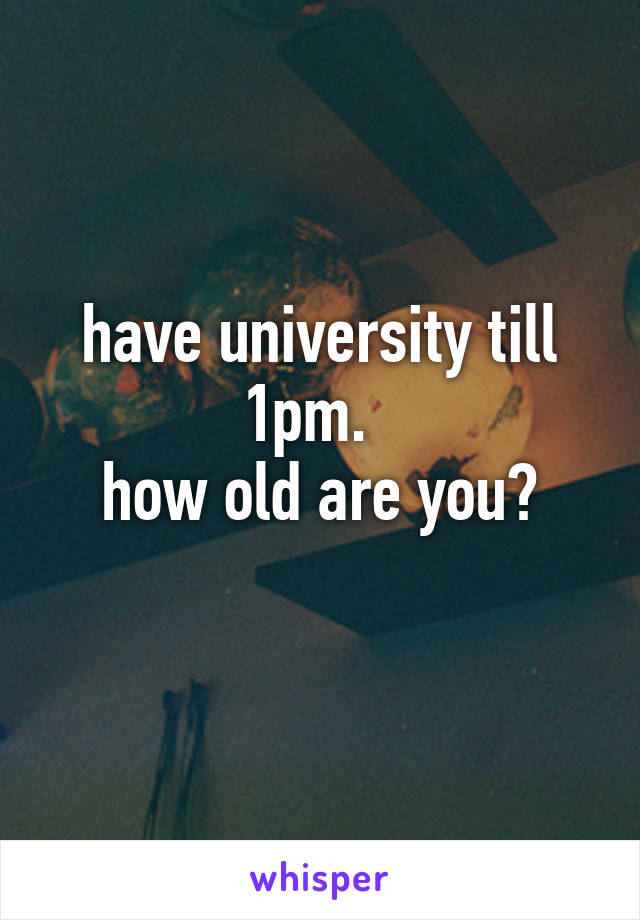 have university till 1pm.  
how old are you?
