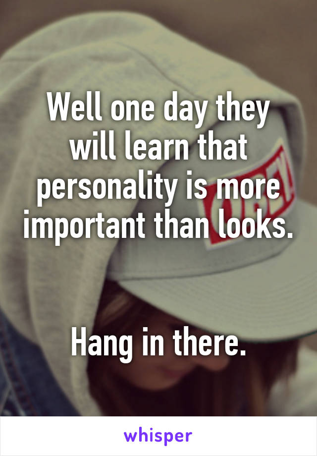 Well one day they will learn that personality is more important than looks. 

Hang in there.