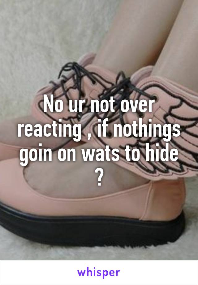 No ur not over reacting , if nothings goin on wats to hide ?