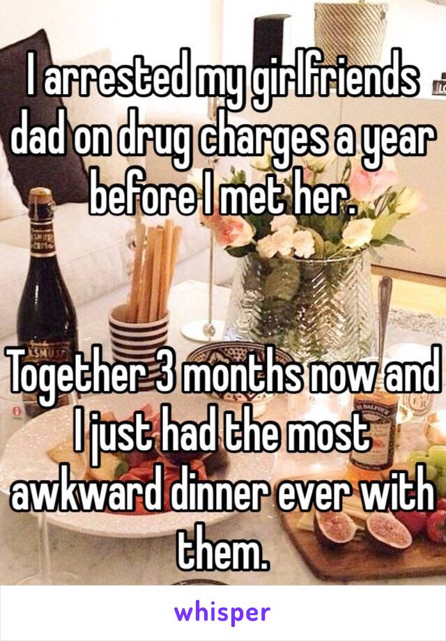 I arrested my girlfriends dad on drug charges a year before I met her. 


Together 3 months now and I just had the most awkward dinner ever with them. 