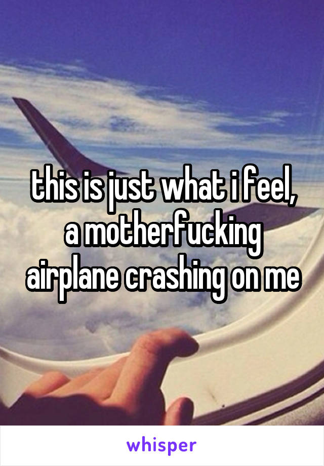 this is just what i feel, a motherfucking airplane crashing on me