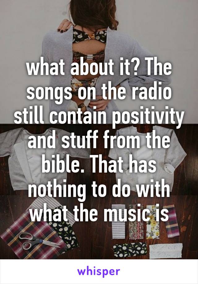 what about it? The songs on the radio still contain positivity and stuff from the bible. That has nothing to do with what the music is