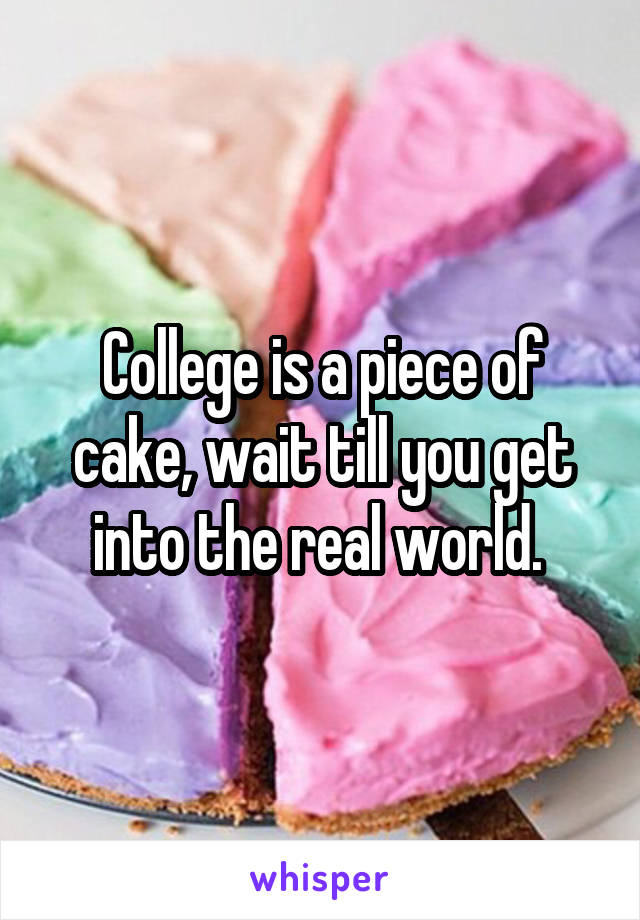 College is a piece of cake, wait till you get into the real world. 