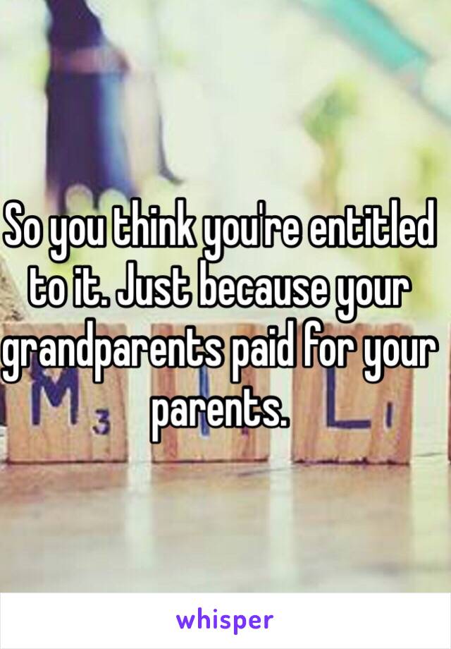 So you think you're entitled to it. Just because your grandparents paid for your parents. 