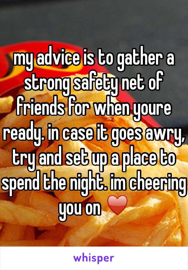 my advice is to gather a strong safety net of friends for when youre ready. in case it goes awry, try and set up a place to spend the night. im cheering you on ♥️