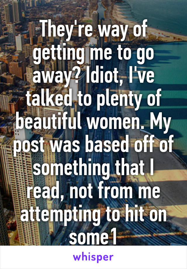 They're way of getting me to go away? Idiot, I've talked to plenty of beautiful women. My post was based off of something that I read, not from me attempting to hit on some1