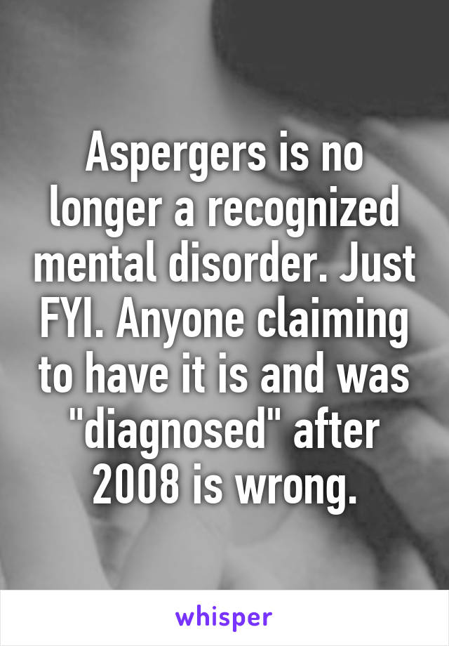 Aspergers is no longer a recognized mental disorder. Just FYI. Anyone claiming to have it is and was "diagnosed" after 2008 is wrong.