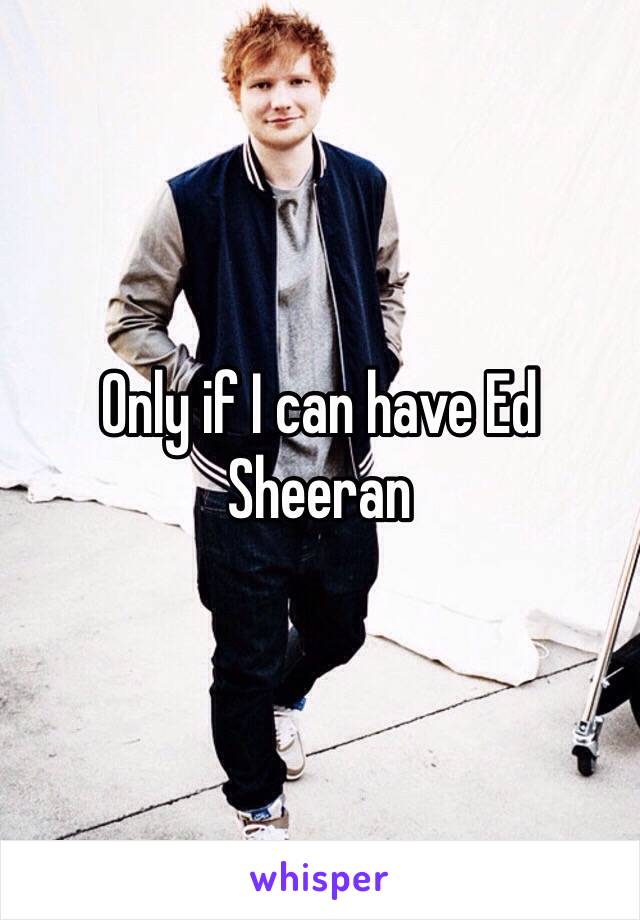 Only if I can have Ed Sheeran