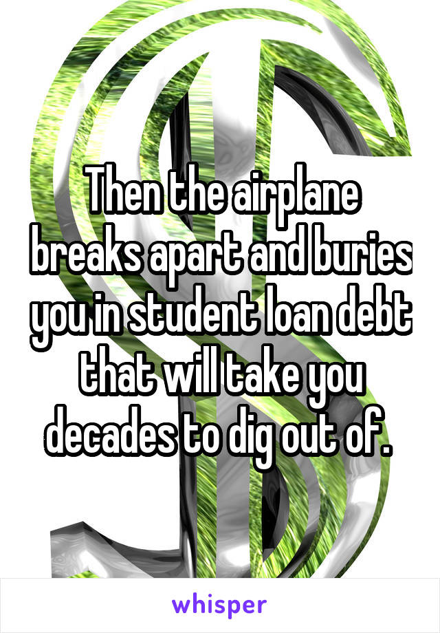 Then the airplane breaks apart and buries you in student loan debt that will take you decades to dig out of. 